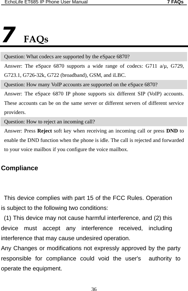 EchoLife ET685 IP Phone User Manual  7 FAQs 36 FAQs 7 Question: What codecs are supported by the eSpace 6870? Answer: The eSpace 6870 supports a wide range of codecs: G711 a/µ, G729, G723.1, G726-32k, G722 (broadband), GSM, and iLBC. Question: How many VoIP accounts are supported on the eSpace 6870? Answer: The eSpace 6870 IP phone supports six different SIP (VoIP) accounts. These accounts can be on the same server or different servers of different service providers.  Question: How to reject an incoming call? Answer: Press Reject soft key when receiving an incoming call or press DND to enable the DND function when the phone is idle. The call is rejected and forwarded to your voice mailbox if you configure the voice mailbox. Compliance   FCC Rules. Operation  including  e could void the user&apos;s  authority to      This device complies with part 15 of theis subject to the following two conditions:   (1) This device may not cause harmful interference, and (2) this device must accept any interference received,interference that may cause undesired operation.       Any Changes or modifications not expressly approved by the party responsible for compliancoperate the equipment.  