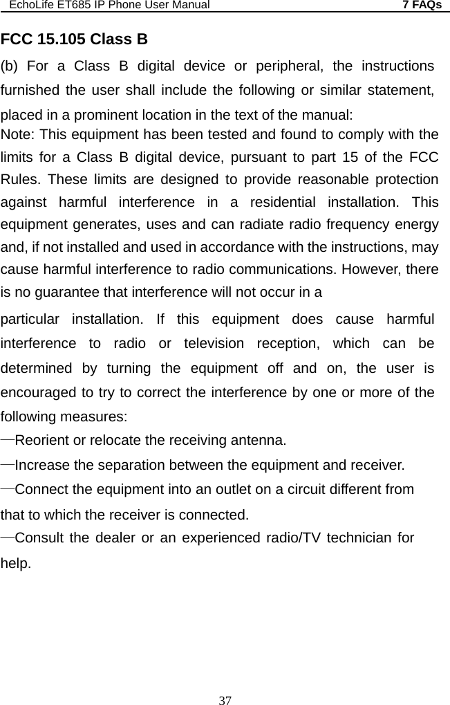 EchoLife ET685 IP Phone User Manual  7 FAQs 37  statement, wever, there correct the interference by one or more of the on a circuit different from sult the dealer or an experienced radio/TV technician for help. FCC 15.105 Class B (b) For a Class B digital device or peripheral, the instructions furnished the user shall include the following or similarplaced in a prominent location in the text of the manual: Note: This equipment has been tested and found to comply with the limits for a Class B digital device, pursuant to part 15 of the FCC Rules. These limits are designed to provide reasonable protection against harmful interference in a residential installation. This equipment generates, uses and can radiate radio frequency energy and, if not installed and used in accordance with the instructions, may cause harmful interference to radio communications. Hois no guarantee that interference will not occur in a particular installation. If this equipment does cause harmful interference to radio or television reception, which can be determined by turning the equipment off and on, the user is encouraged to try to following measures: —Reorient or relocate the receiving antenna. —Increase the separation between the equipment and receiver. —Connect the equipment into an outlet that to which the receiver is connected. —Con