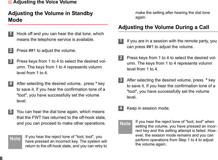 Adjusting the Voice Volume8Adjusting the Volume in Standby Mode 1Hook off and you can hear the dial tone, which means the telephone service is available. 2Press ##1 to adjust the volume. 3Press keys from 1 to 4 to select the desired vol-umn. The keys from 1 to 4 represents volumn level from 1 to 4. 4After selecting the desired volume, press * key to save it. If you hear the confirmation tone of a &quot;toot&quot;, you have successfully set the volume level. 5You can hear the dial tone again, which means that the FWT has returned to the off-hook state, and you can proceed to make other operations. Note If you hear the reject tone of &quot;toot, toot&quot;, you have pressed an incorrect key. The syetem will return to the off-hook state, and you can retry to make the setting after hearing the dial tone again.Adjusting the Volume During a Call 1If you are in a session with the remote party, you can press ##1 to adjust the volume. 2Press keys from 1 to 4 to select the desired vol-umn. The keys from 1 to 4 represents volumn level from 1 to 4. 3After selecting the desired volume, press  * key to save it. If you hear the confirmation tone of a &quot;toot&quot;, you have successfully set the volume level. 4Keep in session mode. Note If you hear the reject tone of &quot;toot, toot&quot; when setting the volume, you have pressed an incor-rect key and this setting attempt is failed. How-ever, the session mode remains and you can perform operations from Step 1 to 4 to adjust the volume again.