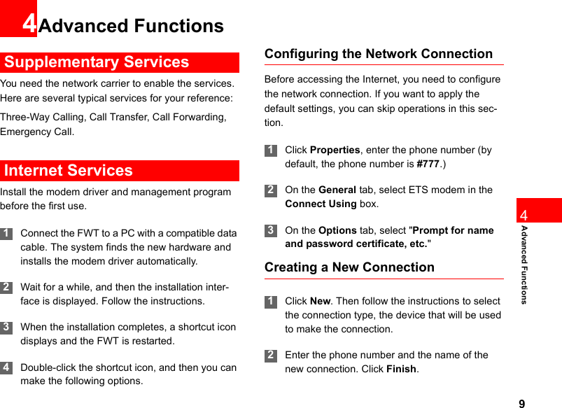 94Advanced Functions4Advanced Functions Supplementary ServicesYou need the network carrier to enable the services. Here are several typical services for your reference:Three-Way Calling, Call Transfer, Call Forwarding, Emergency Call. Internet ServicesInstall the modem driver and management program before the first use. 1Connect the FWT to a PC with a compatible data cable. The system finds the new hardware and installs the modem driver automatically. 2Wait for a while, and then the installation inter-face is displayed. Follow the instructions. 3When the installation completes, a shortcut icon displays and the FWT is restarted. 4Double-click the shortcut icon, and then you can make the following options.Configuring the Network ConnectionBefore accessing the Internet, you need to configure the network connection. If you want to apply the default settings, you can skip operations in this sec-tion. 1Click Properties, enter the phone number (by default, the phone number is #777.) 2On the General tab, select ETS modem in the Connect Using box.  3On the Options tab, select &quot;Prompt for name and password certificate, etc.&quot; Creating a New Connection 1Click New. Then follow the instructions to select the connection type, the device that will be used to make the connection.  2Enter the phone number and the name of the new connection. Click Finish.