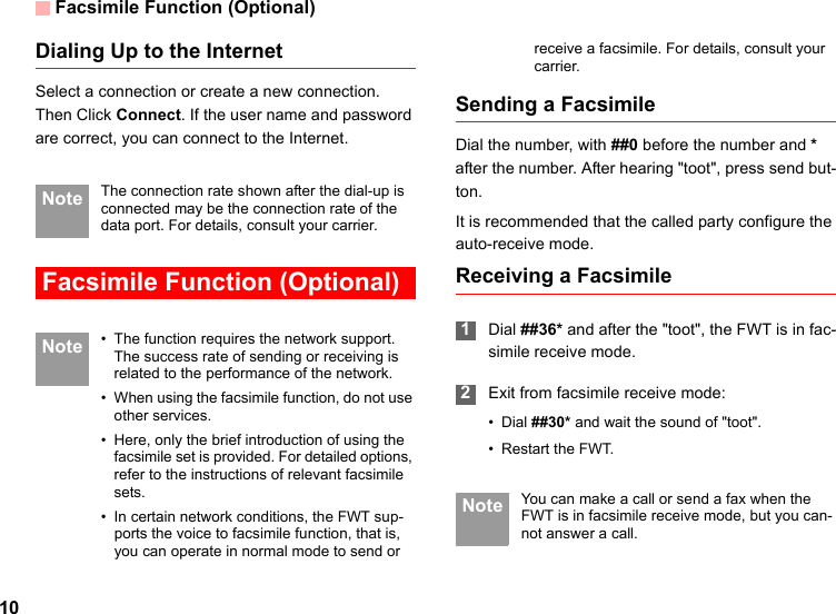 Facsimile Function (Optional)10Dialing Up to the InternetSelect a connection or create a new connection. Then Click Connect. If the user name and password are correct, you can connect to the Internet. Note The connection rate shown after the dial-up is connected may be the connection rate of the data port. For details, consult your carrier. Facsimile Function (Optional) Note • The function requires the network support. The success rate of sending or receiving is related to the performance of the network.• When using the facsimile function, do not use other services.• Here, only the brief introduction of using the facsimile set is provided. For detailed options, refer to the instructions of relevant facsimile sets.• In certain network conditions, the FWT sup-ports the voice to facsimile function, that is, you can operate in normal mode to send or receive a facsimile. For details, consult your carrier.Sending a FacsimileDial the number, with ##0 before the number and * after the number. After hearing &quot;toot&quot;, press send but-ton.It is recommended that the called party configure the auto-receive mode.Receiving a Facsimile 1Dial ##36* and after the &quot;toot&quot;, the FWT is in fac-simile receive mode.  2Exit from facsimile receive mode:• Dial ##30* and wait the sound of &quot;toot&quot;.• Restart the FWT. Note You can make a call or send a fax when the FWT is in facsimile receive mode, but you can-not answer a call.