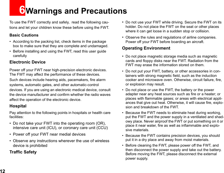 126Warnings and PrecautionsTo use the FWT correctly and safely,  read the following cau-tions and let your children know these before using the FWT. Basic Cautions• According to the packing list, check items in the package box to make sure that they are complete and undamaged.• Before installing and using the FWT, read this user guide carefullyElectronic DevicePower off your FWT near high-precision electronic devices. The FWT may affect the performance of these devices.Such devices include hearing aids, pacemakers, fire alarm systems, automatic gates, and other automatic-control devices. If you are using an electronic medical device, consult the device manufacturer and confirm whether the radio waves affect the operation of the electronic device.HospitalPay attention to the following points in hospitals or health care facilities:• Do not take your FWT into the operating room (OR), intensive care unit (ICU), or coronary care unit (CCU)• Power off your FWT near medial devices• Observe any instructions wherever the use of wireless device is prohibitedTraffic Safety•Do not use your FWT while driving. Secure the FWT on its holder. Do not place the FWT on the seat or other places where it can get loose in a sudden stop or collision.•Observe the rules and regulations of airline companies. Power off your FWT before boarding an aircraft.Operating Environment•Do not place magnetic storage media such as magnetic cards and floppy disks near the FWT. Radiation from the FWT may erase the information stored on them.• Do not put your FWT, battery, or other accessories in con-tainers with strong magnetic field, such as the induction cooker and microwave oven. Otherwise, circuit failure, fire, or explosion may result.• Do not place or use the FWT, the battery or the power adapter near any heat sources such as fire or a heater; or places with flammable gases; or areas with electrical appli-ances that give out heat. Otherwise, it will cause fire, explo-sion and breakdown of the FWT.• Because the FWT needs to eliminate heat during working, put the FWT and the power supply in a ventilated and shad-owy place. Never airproof the FWT or put something on it or place it near water, fire as well as inflammable and explo-sive materials.• Because the FWT contains precision devices, you should put it in a dry place and away from moist materials.• Before cleaning the FWT, please power off the FWT, and then disconnect the power supply and take out the battery. Before moving the FWT, please disconnect the external power supply.