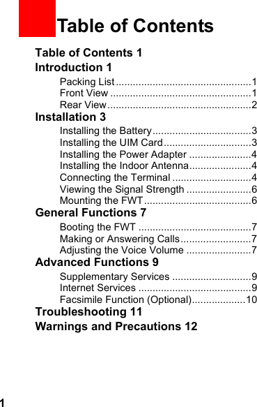 1Table of Contents 1Introduction 1Packing List ................................................1Front View ..................................................1Rear View ...................................................2Installation 3Installing the Battery...................................3Installing the UIM Card...............................3Installing the Power Adapter ......................4Installing the Indoor Antenna......................4Connecting the Terminal ............................4Viewing the Signal Strength .......................6Mounting the FWT......................................6General Functions 7Booting the FWT ........................................7Making or Answering Calls.........................7Adjusting the Voice Volume .......................7Advanced Functions 9Supplementary Services ............................9Internet Services ........................................9Facsimile Function (Optional)...................10Troubleshooting 11Warnings and Precautions 121Table of Contents