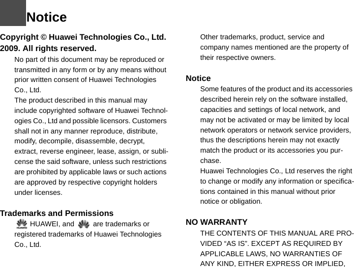 NoticeCopyright © Huawei Technologies Co., Ltd. 2009. All rights reserved.1No part of this document may be reproduced or transmitted in any form or by any means without prior written consent of Huawei Technologies Co., Ltd.2The product described in this manual may include copyrighted software of Huawei Technol-ogies Co., Ltd and possible licensors. Customers shall not in any manner reproduce, distribute, modify, decompile, disassemble, decrypt, extract, reverse engineer, lease, assign, or subli-cense the said software, unless such restrictions are prohibited by applicable laws or such actions are approved by respective copyright holders under licenses.3Trademarks and Permissions4  HUAWEI, and  are trademarks or registered trademarks of Huawei Technologies Co., Ltd.5Other trademarks, product, service and company names mentioned are the property of their respective owners.6Notice7Some features of the product and its accessories described herein rely on the software installed, capacities and settings of local network, and may not be activated or may be limited by local network operators or network service providers, thus the descriptions herein may not exactly match the product or its accessories you pur-chase.8Huawei Technologies Co., Ltd reserves the right to change or modify any information or specifica-tions contained in this manual without prior notice or obligation.9NO WARRANTY10 THE CONTENTS OF THIS MANUAL ARE PRO-VIDED “AS IS”. EXCEPT AS REQUIRED BY APPLICABLE LAWS, NO WARRANTIES OF ANY KIND, EITHER EXPRESS OR IMPLIED, 