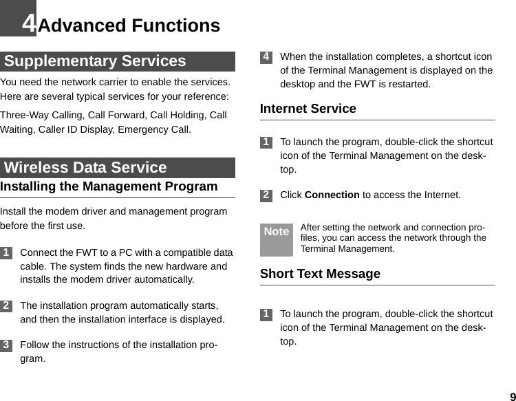 94Advanced Functions Supplementary ServicesYou need the network carrier to enable the services. Here are several typical services for your reference:Three-Way Calling, Call Forward, Call Holding, Call Waiting, Caller ID Display, Emergency Call. Wireless Data ServiceInstalling the Management ProgramInstall the modem driver and management program before the first use. 1Connect the FWT to a PC with a compatible data cable. The system finds the new hardware and installs the modem driver automatically. 2The installation program automatically starts, and then the installation interface is displayed. 3Follow the instructions of the installation pro-gram. 4When the installation completes, a shortcut icon of the Terminal Management is displayed on the desktop and the FWT is restarted.Internet Service 1To launch the program, double-click the shortcut icon of the Terminal Management on the desk-top. 2Click Connection to access the Internet. Note After setting the network and connection pro-files, you can access the network through the Terminal Management.Short Text Message 1To launch the program, double-click the shortcut icon of the Terminal Management on the desk-top.