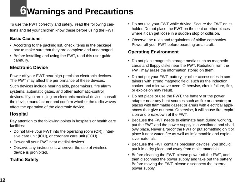 126Warnings and PrecautionsTo use the FWT correctly and safely,  read the following cau-tions and let your children know these before using the FWT. Basic Cautions• According to the packing list, check items in the package box to make sure that they are complete and undamaged.• Before installing and using the FWT, read this user guide carefully.Electronic DevicePower off your FWT near high-precision electronic devices. The FWT may affect the performance of these devices.Such devices include hearing aids, pacemakers, fire alarm systems, automatic gates, and other automatic-control devices. If you are using an electronic medical device, consult the device manufacturer and confirm whether the radio waves affect the operation of the electronic device.HospitalPay attention to the following points in hospitals or health care facilities:• Do not take your FWT into the operating room (OR), inten-sive care unit (ICU), or coronary care unit (CCU).• Power off your FWT near medial devices.• Observe any instructions wherever the use of wireless device is prohibited.Traffic Safety•Do not use your FWT while driving. Secure the FWT on its holder. Do not place the FWT on the seat or other places where it can get loose in a sudden stop or collision.•Observe the rules and regulations of airline companies. Power off your FWT before boarding an aircraft.Operating Environment•Do not place magnetic storage media such as magnetic cards and floppy disks near the FWT. Radiation from the FWT may erase the information stored on them.• Do not put your FWT, battery, or other accessories in con-tainers with strong magnetic field, such as the induction cooker and microwave oven. Otherwise, circuit failure, fire, or explosion may result.• Do not place or use the FWT, the battery or the power adapter near any heat sources such as fire or a heater; or places with flammable gases; or areas with electrical appli-ances that give out heat. Otherwise, it will cause fire, explo-sion and breakdown of the FWT.• Because the FWT needs to eliminate heat during working, put the FWT and the power supply in a ventilated and shad-owy place. Never airproof the FWT or put something on it or place it near water, fire as well as inflammable and explo-sive materials.• Because the FWT contains precision devices, you should put it in a dry place and away from moist materials.• Before cleaning the FWT, please power off the FWT, and then disconnect the power supply and take out the battery. Before moving the FWT, please disconnect the external power supply.
