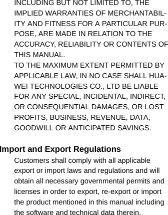 INCLUDING BUT NOT LIMITED TO, THE IMPLIED WARRANTIES OF MERCHANTABIL-ITY AND FITNESS FOR A PARTICULAR PUR-POSE, ARE MADE IN RELATION TO THE ACCURACY, RELIABILITY OR CONTENTS OF THIS MANUAL.11 TO THE MAXIMUM EXTENT PERMITTED BY APPLICABLE LAW, IN NO CASE SHALL HUA-WEI TECHNOLOGIES CO., LTD BE LIABLE FOR ANY SPECIAL, INCIDENTAL, INDIRECT, OR CONSEQUENTIAL DAMAGES, OR LOST PROFITS, BUSINESS, REVENUE, DATA, GOODWILL OR ANTICIPATED SAVINGS.Import and Export Regulations12 Customers shall comply with all applicable export or import laws and regulations and will obtain all necessary governmental permits and licenses in order to export, re-export or import the product mentioned in this manual including the software and technical data therein.