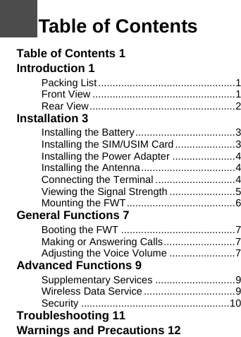 Table of Contents 1Introduction 1Packing List ................................................1Front View ..................................................1Rear View...................................................2Installation 3Installing the Battery...................................3Installing the SIM/USIM Card .....................3Installing the Power Adapter ......................4Installing the Antenna.................................4Connecting the Terminal ............................4Viewing the Signal Strength .......................5Mounting the FWT......................................6General Functions 7Booting the FWT ........................................7Making or Answering Calls.........................7Adjusting the Voice Volume .......................7Advanced Functions 9Supplementary Services ............................9Wireless Data Service ................................9Security ....................................................10Troubleshooting 11Warnings and Precautions 121Table of Contents