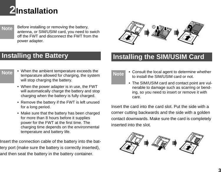 32Installation Note Before installing or removing the battery, antenna, or SIM/USIM card, you need to swich off the FWT and disconnect the FWT from the power adapter.  Installing the Battery Note • When the ambient temperature exceeds the temparature allowed for charging, the system will stop charging the battery.• When the power adapter is in use, the FWT will automatically charge the battery and stop charging when the battery is fully charged.• Remove the battery if the FWT is left unused for a long period.• Make sure that the battery has been charged for more than 8 hours before it supplies power for the FWT at the first time. The charging time depends on the environmental temperature and battery life.Insert the connection cable of the battery into the bat-tery port (make sure the battery is correctly inserted), and then seat the battery in the battery container. Installing the SIM/USIM Card Note • Consult the local agent to determine whether to install the SIM/USIM card or not.•The SIM/USIM card and contact point are vul-nerable to damage such as scarring or bend-ing, so you need to insert or remove it with care.Insert the card into the card slot. Put the side with a corner cutting backwards and the side with a golden contact downwards. Make sure the card is completely inserted into the slot.