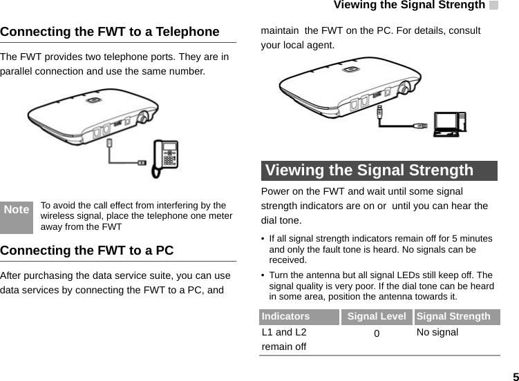 Viewing the Signal Strength   5Connecting the FWT to a TelephoneThe FWT provides two telephone ports. They are in parallel connection and use the same number. Note To avoid the call effect from interfering by the wireless signal, place the telephone one meter away from the FWTConnecting the FWT to a PCAfter purchasing the data service suite, you can use data services by connecting the FWT to a PC, and maintain  the FWT on the PC. For details, consult your local agent.  Viewing the Signal StrengthPower on the FWT and wait until some signal strength indicators are on or  until you can hear the dial tone.• If all signal strength indicators remain off for 5 minutes and only the fault tone is heard. No signals can be received. • Turn the antenna but all signal LEDs still keep off. The signal quality is very poor. If the dial tone can be heard in some area, position the antenna towards it.Indicators Signal Level Signal StrengthL1 and L2 remain off0No signal