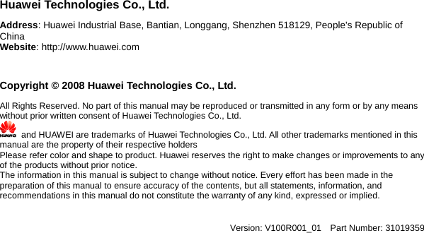   Huawei Technologies Co., Ltd. Address: Huawei Industrial Base, Bantian, Longgang, Shenzhen 518129, People&apos;s Republic of China  Website: http://www.huawei.com  Copyright © 2008 Huawei Technologies Co., Ltd. All Rights Reserved. No part of this manual may be reproduced or transmitted in any form or by any means without prior written consent of Huawei Technologies Co., Ltd.       and HUAWEI are trademarks of Huawei Technologies Co., Ltd. All other trademarks mentioned in this manual are the property of their respective holders Please refer color and shape to product. Huawei reserves the right to make changes or improvements to any of the products without prior notice.     The information in this manual is subject to change without notice. Every effort has been made in the preparation of this manual to ensure accuracy of the contents, but all statements, information, and recommendations in this manual do not constitute the warranty of any kind, expressed or implied.     Version: V100R001_01  Part Number: 31019359 