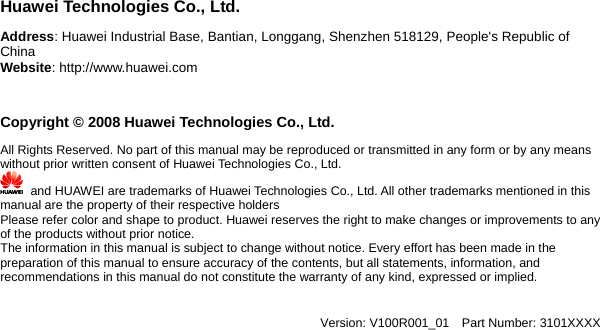               uawei Technologies Co., Ltd. ddress: Huawei Industrial Base, Bantian, Longgang, Shenzhen 518129, People&apos;s Republic of hina     HACWebsite: http://www.huawei.com Copyright © 2008 Huawei Technologies Co., Ltd. All Rights Reserved. No part of this manual may be reproduced or transmitted in any form or by any means without prior written consent of Huawei Technologies Co., Ltd.       and HUAWEI are trademarks of Huawei Technologies Co., Ltd. All other trademarks mentioned in this manual are the property of their respective holders Please refer color and shape to product. Huawei reserves the right to make changes or improvements to any of the products without prThe information in this  ior notice.     manual is subject to change without notice. Every effort has been made in the all statements, information, and y kind, expressed or implied.   XXXpreparation of this manual to ensure accuracy of the contents, but recommendations in this manual do not constitute the warranty of an Version: V100R001_01  Part Number: 3101X