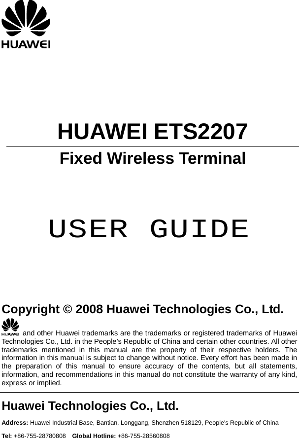                                                 HUAWEI ETS2207 Fixed Wireless Terminal     USER GUIDE      Copyright © 2008 Huawei Technologies Co., Ltd.   and other Huawei trademarks are the trademarks or registered trademarks of Huawei Technologies Co., Ltd. in the People’s Republic of China and certain other countries. All other trademarks mentioned in this manual are the property of their respective holders. The information in this manual is subject to change without notice. Every effort has been made in the preparation of this manual to ensure accuracy of the contents, but all statements, information, and recommendations in this manual do not constitute the warranty of any kind, express or implied. Huawei Technologies Co., Ltd. Address: Huawei Industrial Base, Bantian, Longgang, Shenzhen 518129, People&apos;s Republic of China Tel: +86-755-28780808  Global Hotline: +86-755-28560808 