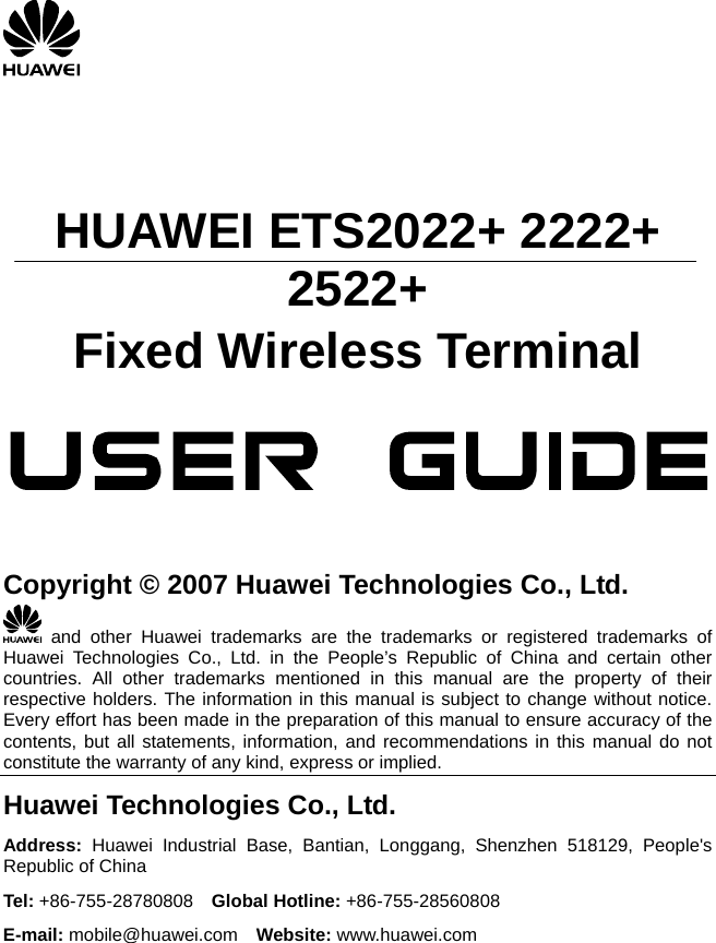       HUAWEI ETS2022+ 2222+ 2522+ Fixed Wireless Terminal                 Copyright © 2007 Huawei Technologies Co., Ltd.  and other Huawei trademarks are the trademarks or registered trademarks of Huawei Technologies Co., Ltd. in the People’s Republic of China and certain other countries. All other trademarks mentioned in this manual are the property of their respective holders. The information in this manual is subject to change without notice. Every effort has been made in the preparation of this manual to ensure accuracy of the contents, but all statements, information, and recommendations in this manual do not constitute the warranty of any kind, express or implied. Huawei Technologies Co., Ltd. Address: Huawei Industrial Base, Bantian, Longgang, Shenzhen 518129, People&apos;s Republic of China Tel: +86-755-28780808  Global Hotline: +86-755-28560808 E-mail: mobile@huawei.com  Website: www.huawei.com  