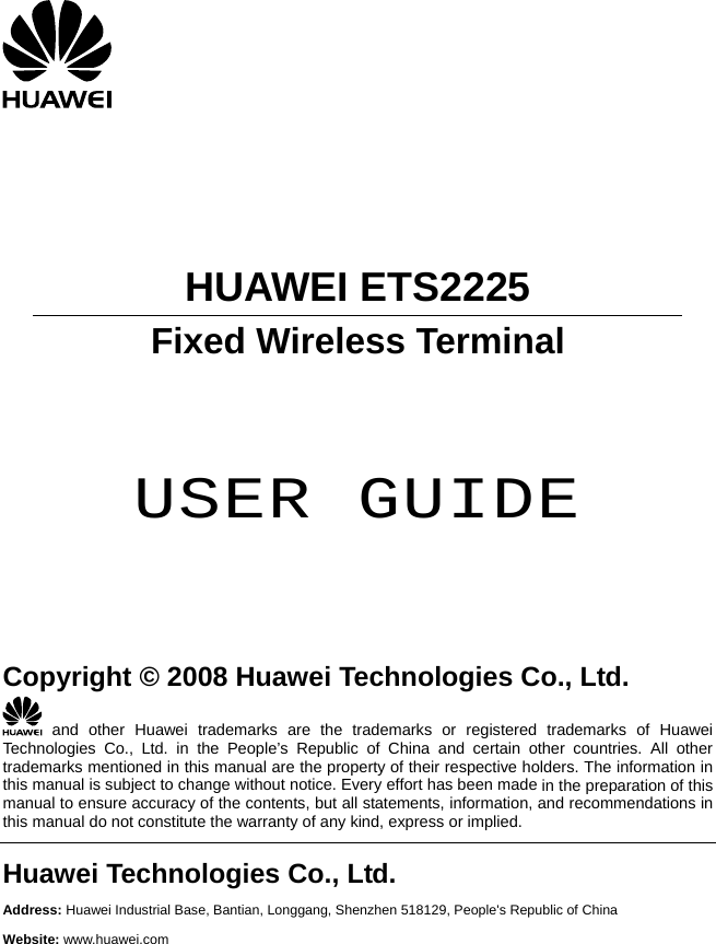    Fixed Wireless Terminal     HUAWEI ETS2225     USER GUIDE      Copyright © 2008 Huawei Technologies Co., Ltd.  and other Huawei trademarks are the trademarks or registered trademarks of Huawei Technologies Co., Ltd. in the People’s Republic of China and certain other countries. All other trademarks mentioned in this manual are the property of their respective holders. The information in this manual is subject to change without notice. Every effort has been made in the preparation of this ents, information, and recommendations in  implied. manual to ensure accuracy of the contents, but all statemthis manual do not constitute the warranty of any kind, express orHuawei Technologies Co., Ltd. Address: Huawei Industrial Base, Bantian, Longgang, Shenzhen 518129, People&apos;s Republic of China Website: www.huawei.com  