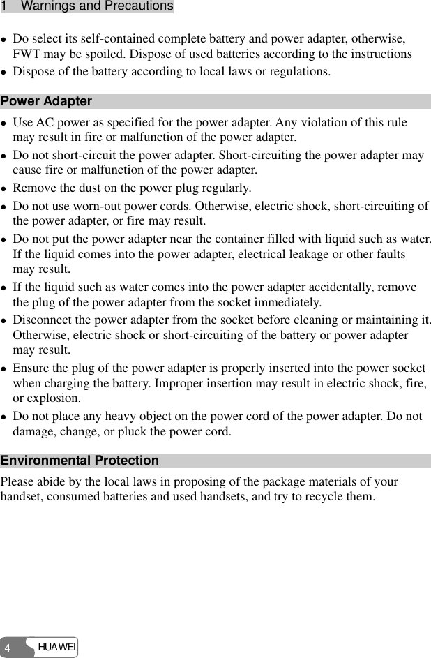 1  Warnings and Precautions HUAWEI 4 z Do select its self-contained complete battery and power adapter, otherwise, FWT may be spoiled. Dispose of used batteries according to the instructions z Dispose of the battery according to local laws or regulations. Power Adapter z Use AC power as specified for the power adapter. Any violation of this rule may result in fire or malfunction of the power adapter. z Do not short-circuit the power adapter. Short-circuiting the power adapter may cause fire or malfunction of the power adapter. z Remove the dust on the power plug regularly. z Do not use worn-out power cords. Otherwise, electric shock, short-circuiting of the power adapter, or fire may result. z Do not put the power adapter near the container filled with liquid such as water. If the liquid comes into the power adapter, electrical leakage or other faults may result. z If the liquid such as water comes into the power adapter accidentally, remove the plug of the power adapter from the socket immediately. z Disconnect the power adapter from the socket before cleaning or maintaining it. Otherwise, electric shock or short-circuiting of the battery or power adapter may result. z Ensure the plug of the power adapter is properly inserted into the power socket when charging the battery. Improper insertion may result in electric shock, fire, or explosion. z Do not place any heavy object on the power cord of the power adapter. Do not damage, change, or pluck the power cord. Environmental Protection Please abide by the local laws in proposing of the package materials of your handset, consumed batteries and used handsets, and try to recycle them.  