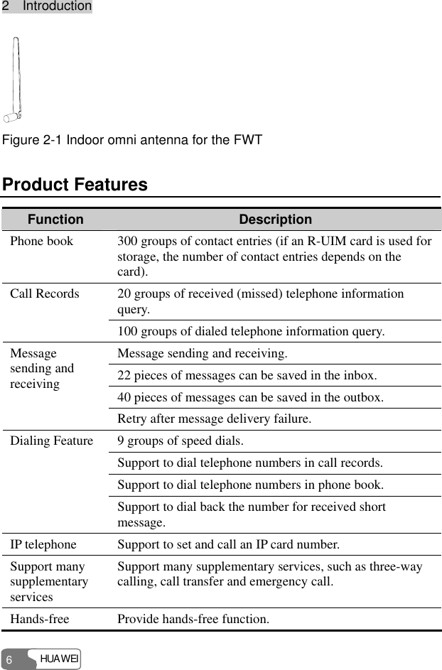 2  Introduction HUAWEI 6  Figure 2-1 Indoor omni antenna for the FWT Product Features Function  Description Phone book  300 groups of contact entries (if an R-UIM card is used for storage, the number of contact entries depends on the card). 20 groups of received (missed) telephone information query. Call Records 100 groups of dialed telephone information query. Message sending and receiving. 22 pieces of messages can be saved in the inbox. 40 pieces of messages can be saved in the outbox. Message sending and receiving Retry after message delivery failure. 9 groups of speed dials. Support to dial telephone numbers in call records. Support to dial telephone numbers in phone book. Dialing Feature Support to dial back the number for received short message. IP telephone  Support to set and call an IP card number. Support many supplementary services Support many supplementary services, such as three-way calling, call transfer and emergency call. Hands-free  Provide hands-free function. 