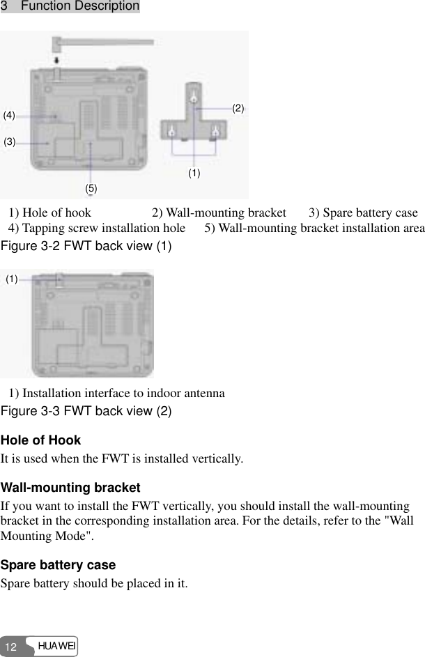 3  Function Description HUAWEI 12 4(1)(2)(3)(4)(5)  1) Hole of hook  2) Wall-mounting bracket  3) Spare battery case 4) Tapping screw installation hole 5) Wall-mounting bracket installation area Figure 3-2 FWT back view (1) (1) 1) Installation interface to indoor antenna Figure 3-3 FWT back view (2) Hole of Hook It is used when the FWT is installed vertically. Wall-mounting bracket If you want to install the FWT vertically, you should install the wall-mounting bracket in the corresponding installation area. For the details, refer to the &quot;Wall Mounting Mode&quot;. Spare battery case Spare battery should be placed in it. 