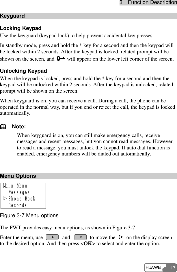 3  Function Description HUAWEI 17 Keyguard Locking Keypad   Use the keyguard (keypad lock) to help prevent accidental key presses. In standby mode, press and hold the * key for a second and then the keypad will be locked within 2 seconds. After the keypad is locked, related prompt will be shown on the screen, and    will appear on the lower left corner of the screen. Unlocking Keypad When the keypad is locked, press and hold the * key for a second and then the keypad will be unlocked within 2 seconds. After the keypad is unlocked, related prompt will be shown on the screen. When keyguard is on, you can receive a call. During a call, the phone can be operated in the normal way, but if you end or reject the call, the keypad is locked automatically.   Note: When keyguard is on, you can still make emergency calls, receive messages and resent messages, but you cannot read messages. However, to read a message, you must unlock the keypad. If auto dial function is enabled, emergency numbers will be dialed out automatically.    Menu Options Main Menu  Messages  Phone Book  Records Figure 3-7 Menu options The FWT provides easy menu options, as shown in Figure 3-7, Enter the menu, use   and   to move the    on the display screen to the desired option. And then press &lt;OK&gt; to select and enter the option.  