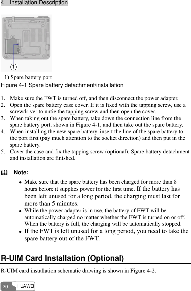 4  Installation Description HUAWEI 20 (1)  1) Spare battery port Figure 4-1 Spare battery detachment/installation 1. Make sure the FWT is turned off, and then disconnect the power adapter. 2. Open the spare battery case cover. If it is fixed with the tapping screw, use a screwdriver to untie the tapping screw and then open the cover. 3. When taking out the spare battery, take down the connection line from the spare battery port, shown in Figure 4-1, and then take out the spare battery. 4. When installing the new spare battery, insert the line of the spare battery to the port first (pay much attention to the socket direction) and then put in the spare battery. 5. Cover the case and fix the tapping screw (optional). Spare battery detachment and installation are finished.   Note: z Make sure that the spare battery has been charged for more than 8 hours before it supplies power for the first time. If the battery has been left unused for a long period, the charging must last for more than 5 minutes. z While the power adapter is in use, the battery of FWT will be automatically charged no matter whether the FWT is turned on or off. When the battery is full, the charging will be automatically stopped. z If the FWT is left unused for a long period, you need to take the spare battery out of the FWT. R-UIM Card Installation (Optional) R-UIM card installation schematic drawing is shown in Figure 4-2. 