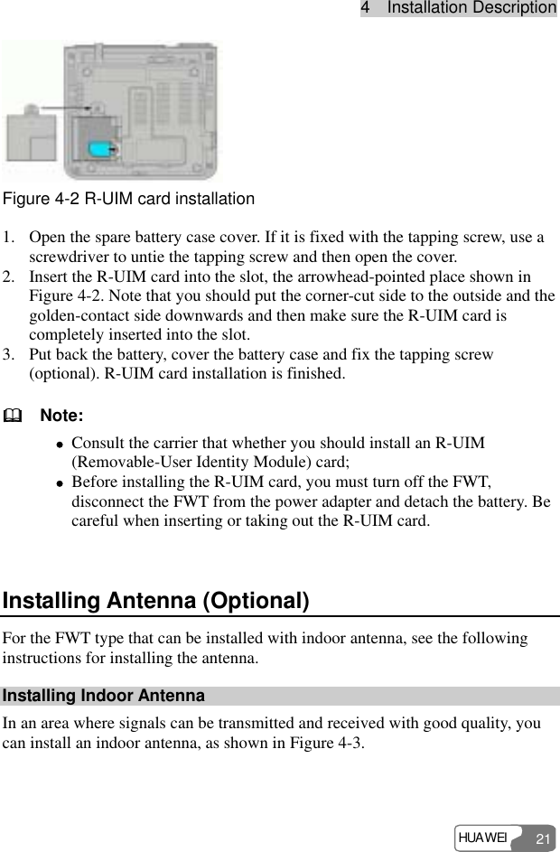 4  Installation Description HUAWEI 21  Figure 4-2 R-UIM card installation 1. Open the spare battery case cover. If it is fixed with the tapping screw, use a screwdriver to untie the tapping screw and then open the cover. 2. Insert the R-UIM card into the slot, the arrowhead-pointed place shown in Figure 4-2. Note that you should put the corner-cut side to the outside and the golden-contact side downwards and then make sure the R-UIM card is completely inserted into the slot. 3. Put back the battery, cover the battery case and fix the tapping screw (optional). R-UIM card installation is finished.   Note: z Consult the carrier that whether you should install an R-UIM (Removable-User Identity Module) card; z Before installing the R-UIM card, you must turn off the FWT, disconnect the FWT from the power adapter and detach the battery. Be careful when inserting or taking out the R-UIM card.  Installing Antenna (Optional) For the FWT type that can be installed with indoor antenna, see the following instructions for installing the antenna. Installing Indoor Antenna In an area where signals can be transmitted and received with good quality, you can install an indoor antenna, as shown in Figure 4-3. 