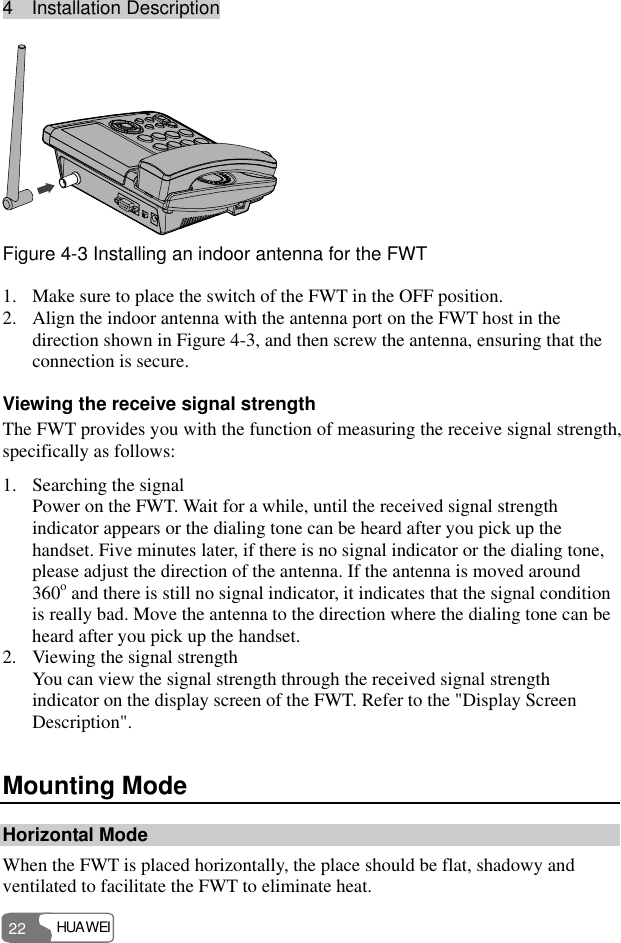 4  Installation Description HUAWEI 22  Figure 4-3 Installing an indoor antenna for the FWT 1. Make sure to place the switch of the FWT in the OFF position. 2. Align the indoor antenna with the antenna port on the FWT host in the direction shown in Figure 4-3, and then screw the antenna, ensuring that the connection is secure. Viewing the receive signal strength The FWT provides you with the function of measuring the receive signal strength, specifically as follows: 1. Searching the signal Power on the FWT. Wait for a while, until the received signal strength indicator appears or the dialing tone can be heard after you pick up the handset. Five minutes later, if there is no signal indicator or the dialing tone, please adjust the direction of the antenna. If the antenna is moved around 360o and there is still no signal indicator, it indicates that the signal condition is really bad. Move the antenna to the direction where the dialing tone can be heard after you pick up the handset. 2. Viewing the signal strength You can view the signal strength through the received signal strength indicator on the display screen of the FWT. Refer to the &quot;Display Screen Description&quot;. Mounting Mode Horizontal Mode When the FWT is placed horizontally, the place should be flat, shadowy and ventilated to facilitate the FWT to eliminate heat. 