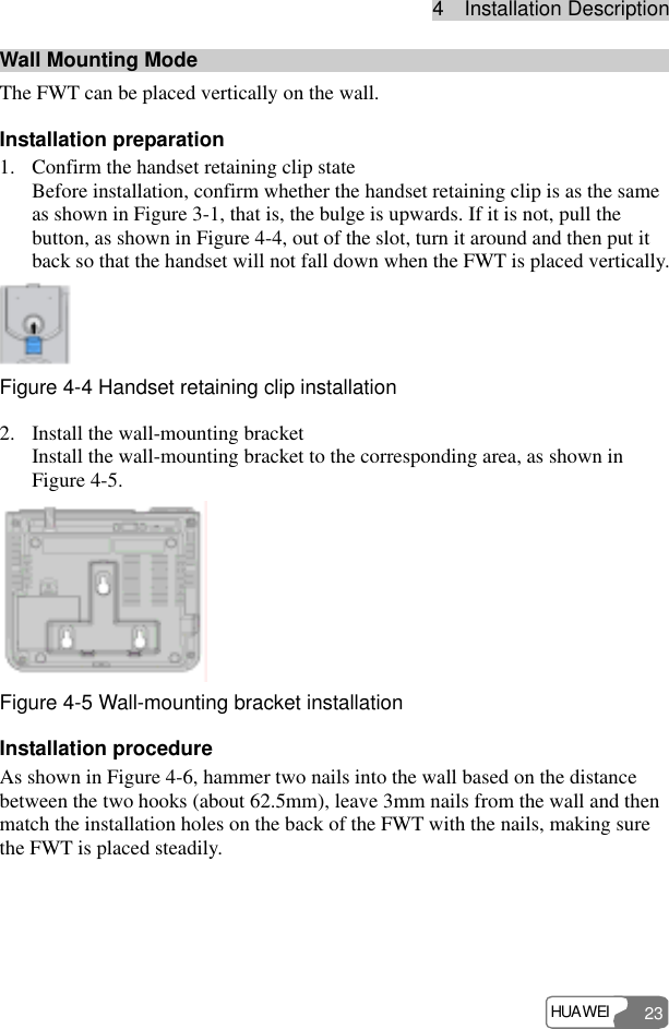 4  Installation Description HUAWEI 23 Wall Mounting Mode The FWT can be placed vertically on the wall. Installation preparation 1. Confirm the handset retaining clip state Before installation, confirm whether the handset retaining clip is as the same as shown in Figure 3-1, that is, the bulge is upwards. If it is not, pull the button, as shown in Figure 4-4, out of the slot, turn it around and then put it back so that the handset will not fall down when the FWT is placed vertically.  Figure 4-4 Handset retaining clip installation 2. Install the wall-mounting bracket Install the wall-mounting bracket to the corresponding area, as shown in Figure 4-5.  Figure 4-5 Wall-mounting bracket installation Installation procedure As shown in Figure 4-6, hammer two nails into the wall based on the distance between the two hooks (about 62.5mm), leave 3mm nails from the wall and then match the installation holes on the back of the FWT with the nails, making sure the FWT is placed steadily. 