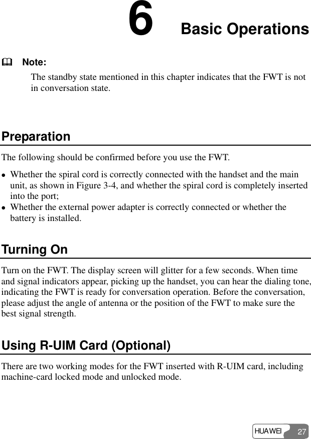 HUAWEI 27 6  Basic Operations     Note: The standby state mentioned in this chapter indicates that the FWT is not in conversation state.  Preparation The following should be confirmed before you use the FWT. z Whether the spiral cord is correctly connected with the handset and the main unit, as shown in Figure 3-4, and whether the spiral cord is completely inserted into the port; z Whether the external power adapter is correctly connected or whether the battery is installed. Turning On Turn on the FWT. The display screen will glitter for a few seconds. When time and signal indicators appear, picking up the handset, you can hear the dialing tone, indicating the FWT is ready for conversation operation. Before the conversation, please adjust the angle of antenna or the position of the FWT to make sure the best signal strength. Using R-UIM Card (Optional) There are two working modes for the FWT inserted with R-UIM card, including machine-card locked mode and unlocked mode.  