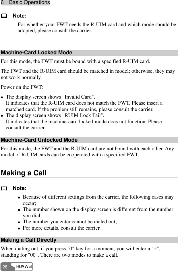 6  Basic Operations HUAWEI 28   Note: For whether your FWT needs the R-UIM card and which mode should be adopted, please consult the carrier.  Machine-Card Locked Mode For this mode, the FWT must be bound with a specified R-UIM card. The FWT and the R-UIM card should be matched in model; otherwise, they may not work normally. Power on the FWT: z The display screen shows &quot;Invalid Card&quot;. It indicates that the R-UIM card does not match the FWT. Please insert a matched card. If the problem still remains, please consult the carrier. z The display screen shows &quot;RUIM Lock Fail&quot;. It indicates that the machine-card locked mode does not function. Please consult the carrier. Machine-Card Unlocked Mode For this mode, the FWT and the R-UIM card are not bound with each other. Any model of R-UIM cards can be cooperated with a specified FWT. Making a Call   Note: z Because of different settings from the carrier, the following cases may occur; z The number shown on the display screen is different from the number you dial; z The number you enter cannot be dialed out; z For more details, consult the carrier. Making a Call Directly When dialing out, if you press &quot;0&quot; key for a moment, you will enter a &quot;+&quot;, standing for &quot;00&quot;. There are two modes to make a call. 