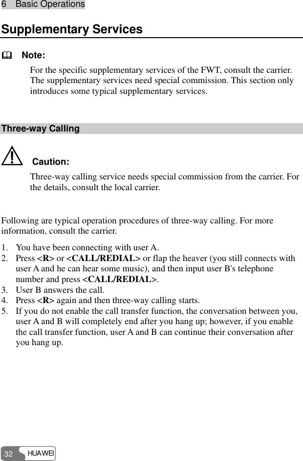 6  Basic Operations HUAWEI 32 Supplementary Services   Note: For the specific supplementary services of the FWT, consult the carrier. The supplementary services need special commission. This section only introduces some typical supplementary services.  Three-way Calling   Caution: Three-way calling service needs special commission from the carrier. For the details, consult the local carrier.  Following are typical operation procedures of three-way calling. For more information, consult the carrier. 1. You have been connecting with user A. 2. Press &lt;R&gt; or &lt;CALL/REDIAL&gt; or flap the heaver (you still connects with user A and he can hear some music), and then input user B&apos;s telephone number and press &lt;CALL/REDIAL&gt;. 3. User B answers the call. 4. Press &lt;R&gt; again and then three-way calling starts. 5. If you do not enable the call transfer function, the conversation between you, user A and B will completely end after you hang up; however, if you enable the call transfer function, user A and B can continue their conversation after you hang up. 