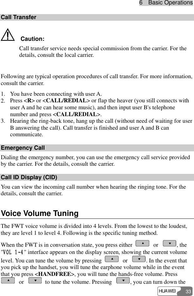 6  Basic Operations HUAWEI 33 Call Transfer   Caution: Call transfer service needs special commission from the carrier. For the details, consult the local carrier.  Following are typical operation procedures of call transfer. For more information, consult the carrier. 1. You have been connecting with user A. 2. Press &lt;R&gt; or &lt;CALL/REDIAL&gt; or flap the heaver (you still connects with user A and he can hear some music), and then input user B&apos;s telephone number and press &lt;CALL/REDIAL&gt;. 3. Hearing the ring-back tone, hang up the call (without need of waiting for user B answering the call). Call transfer is finished and user A and B can communicate. Emergency Call Dialing the emergency number, you can use the emergency call service provided by the carrier. For the details, consult the carrier. Call ID Display (CID) You can view the incoming call number when hearing the ringing tone. For the details, consult the carrier. Voice Volume Tuning The FWT voice volume is divided into 4 levels. From the lowest to the loudest, they are level 1 to level 4. Following is the specific tuning method. When the FWT is in conversation state, you press either   or  , the &quot;VOL 1~4&quot; interface appears on the display screen, showing the current volume level. You can tune the volume by pressing   or  . In the event that you pick up the handset, you will tune the earphone volume while in the event that you press &lt;HANDFREE&gt;, you will tune the hands-free volume. Press  or    to tune the volume. Pressing  , you can turn down the 