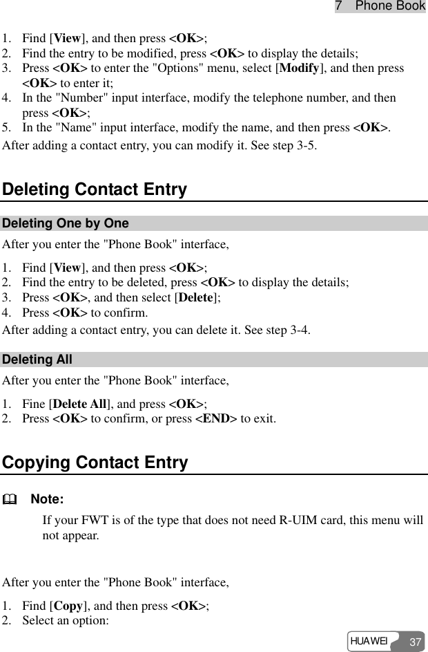 7  Phone Book HUAWEI 37 1. Find [View], and then press &lt;OK&gt;; 2. Find the entry to be modified, press &lt;OK&gt; to display the details; 3. Press &lt;OK&gt; to enter the &quot;Options&quot; menu, select [Modify], and then press &lt;OK&gt; to enter it; 4. In the &quot;Number&quot; input interface, modify the telephone number, and then press &lt;OK&gt;; 5. In the &quot;Name&quot; input interface, modify the name, and then press &lt;OK&gt;. After adding a contact entry, you can modify it. See step 3-5. Deleting Contact Entry Deleting One by One After you enter the &quot;Phone Book&quot; interface, 1. Find [View], and then press &lt;OK&gt;; 2. Find the entry to be deleted, press &lt;OK&gt; to display the details; 3. Press &lt;OK&gt;, and then select [Delete]; 4. Press &lt;OK&gt; to confirm. After adding a contact entry, you can delete it. See step 3-4. Deleting All After you enter the &quot;Phone Book&quot; interface, 1. Fine [Delete All], and press &lt;OK&gt;; 2. Press &lt;OK&gt; to confirm, or press &lt;END&gt; to exit. Copying Contact Entry   Note: If your FWT is of the type that does not need R-UIM card, this menu will not appear.  After you enter the &quot;Phone Book&quot; interface, 1. Find [Copy], and then press &lt;OK&gt;; 2. Select an option: 