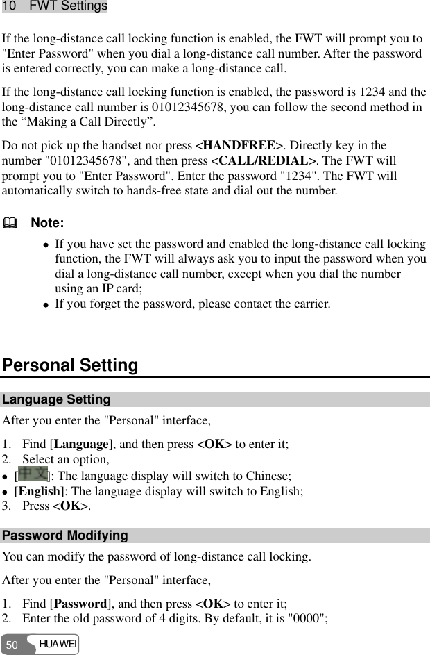 10  FWT Settings HUAWEI 50 If the long-distance call locking function is enabled, the FWT will prompt you to &quot;Enter Password&quot; when you dial a long-distance call number. After the password is entered correctly, you can make a long-distance call. If the long-distance call locking function is enabled, the password is 1234 and the long-distance call number is 01012345678, you can follow the second method in the “Making a Call Directly”. Do not pick up the handset nor press &lt;HANDFREE&gt;. Directly key in the number &quot;01012345678&quot;, and then press &lt;CALL/REDIAL&gt;. The FWT will prompt you to &quot;Enter Password&quot;. Enter the password &quot;1234&quot;. The FWT will automatically switch to hands-free state and dial out the number.   Note: z If you have set the password and enabled the long-distance call locking function, the FWT will always ask you to input the password when you dial a long-distance call number, except when you dial the number using an IP card; z If you forget the password, please contact the carrier.  Personal Setting Language Setting After you enter the &quot;Personal&quot; interface, 1. Find [Language], and then press &lt;OK&gt; to enter it; 2. Select an option, z []: The language display will switch to Chinese; z [English]: The language display will switch to English; 3. Press &lt;OK&gt;. Password Modifying You can modify the password of long-distance call locking. After you enter the &quot;Personal&quot; interface, 1. Find [Password], and then press &lt;OK&gt; to enter it; 2. Enter the old password of 4 digits. By default, it is &quot;0000&quot;; 
