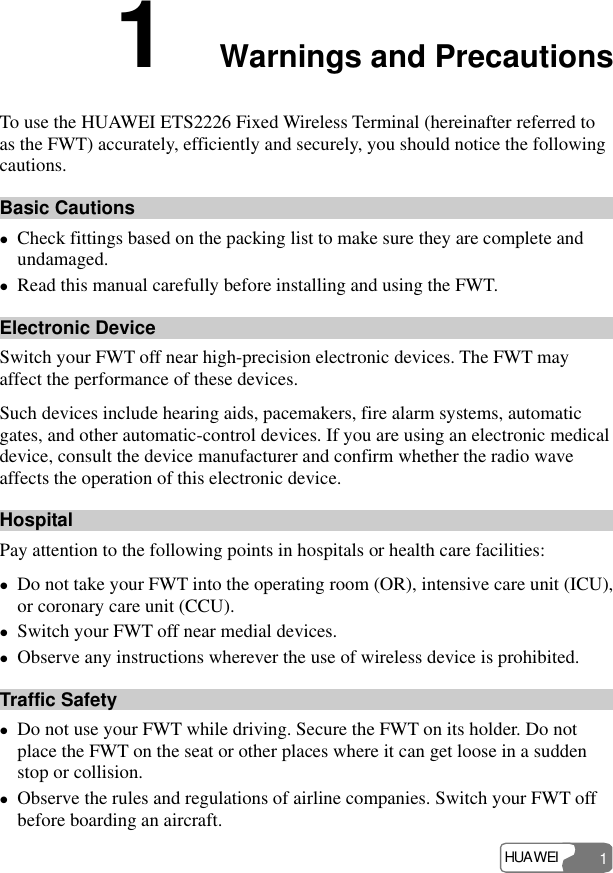 HUAWEI 1 1  Warnings and Precautions To use the HUAWEI ETS2226 Fixed Wireless Terminal (hereinafter referred to as the FWT) accurately, efficiently and securely, you should notice the following cautions. Basic Cautions z Check fittings based on the packing list to make sure they are complete and undamaged. z Read this manual carefully before installing and using the FWT. Electronic Device Switch your FWT off near high-precision electronic devices. The FWT may affect the performance of these devices. Such devices include hearing aids, pacemakers, fire alarm systems, automatic gates, and other automatic-control devices. If you are using an electronic medical device, consult the device manufacturer and confirm whether the radio wave affects the operation of this electronic device.   Hospital Pay attention to the following points in hospitals or health care facilities: z Do not take your FWT into the operating room (OR), intensive care unit (ICU), or coronary care unit (CCU). z Switch your FWT off near medial devices. z Observe any instructions wherever the use of wireless device is prohibited. Traffic Safety z Do not use your FWT while driving. Secure the FWT on its holder. Do not place the FWT on the seat or other places where it can get loose in a sudden stop or collision. z Observe the rules and regulations of airline companies. Switch your FWT off before boarding an aircraft. 