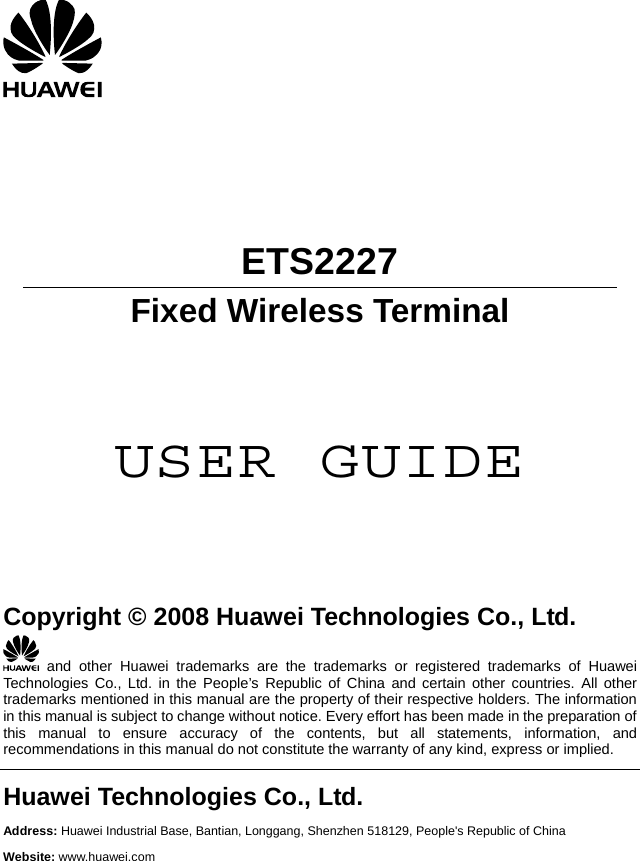        ETS2227 Fixed Wireless Terminal     USER GUIDE      Copyright © 2008 Huawei Technologies Co., Ltd.  and other Huawei trademarks are the trademarks or registered trademarks of Huawei Technologies Co., Ltd. in the People’s Republic of China and certain other countries. All other trademarks mentioned in this manual are the property of their respective holders. The information in this manual is subject to change without notice. Every effort has been made in the preparation of this manual to ensure accuracy of the contents, but all statements, information, and recommendations in this manual do not constitute the warranty of any kind, express or implied. Huawei Technologies Co., Ltd. Address: Huawei Industrial Base, Bantian, Longgang, Shenzhen 518129, People&apos;s Republic of China Website: www.huawei.com  