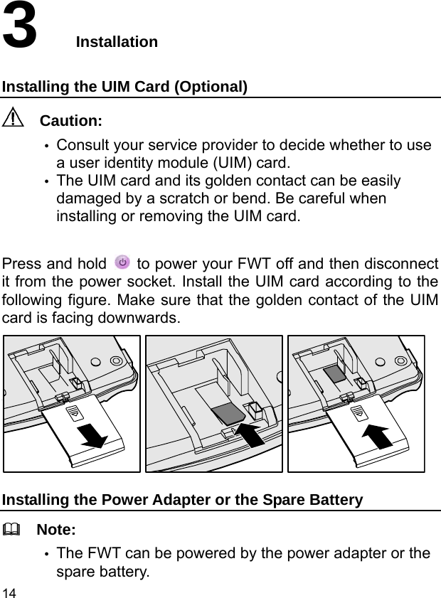  14 3  Installation Installing the UIM Card (Optional)   Caution: y Consult your service provider to decide whether to use a user identity module (UIM) card. y The UIM card and its golden contact can be easily damaged by a scratch or bend. Be careful when installing or removing the UIM card.  Press and hold    to power your FWT off and then disconnect it from the power socket. Install the UIM card according to the following figure. Make sure that the golden contact of the UIM card is facing downwards.  Installing the Power Adapter or the Spare Battery   Note: y The FWT can be powered by the power adapter or the spare battery. 