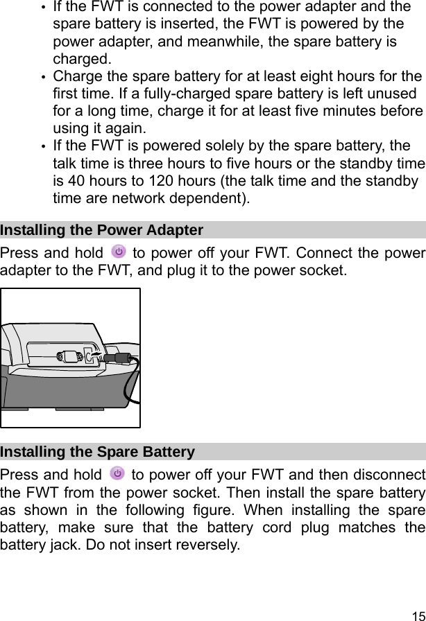  15 y If the FWT is connected to the power adapter and the spare battery is inserted, the FWT is powered by the power adapter, and meanwhile, the spare battery is charged. y Charge the spare battery for at least eight hours for the first time. If a fully-charged spare battery is left unused for a long time, charge it for at least five minutes before using it again. y If the FWT is powered solely by the spare battery, the talk time is three hours to five hours or the standby time is 40 hours to 120 hours (the talk time and the standby time are network dependent). Installing the Power Adapter Press and hold    to power off your FWT. Connect the power adapter to the FWT, and plug it to the power socket.  Installing the Spare Battery Press and hold    to power off your FWT and then disconnect the FWT from the power socket. Then install the spare battery as shown in the following figure. When installing the spare battery, make sure that the battery cord plug matches the battery jack. Do not insert reversely. 