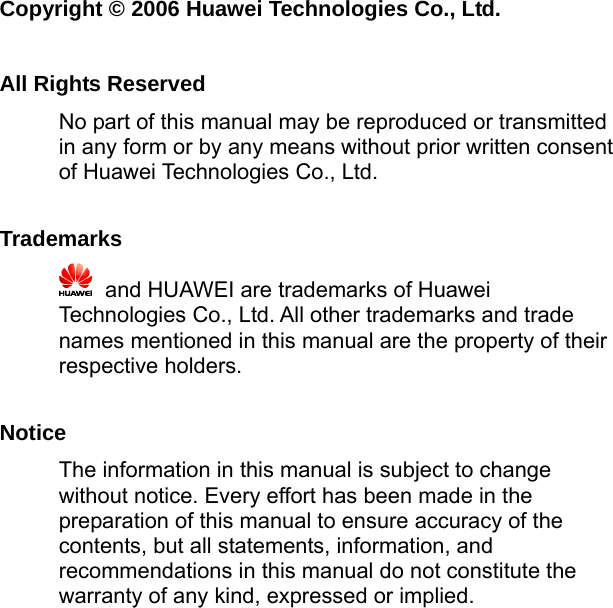   Copyright © 2006 Huawei Technologies Co., Ltd.  All Rights Reserved No part of this manual may be reproduced or transmitted in any form or by any means without prior written consent of Huawei Technologies Co., Ltd.  Trademarks    and HUAWEI are trademarks of Huawei Technologies Co., Ltd. All other trademarks and trade names mentioned in this manual are the property of their respective holders.  Notice The information in this manual is subject to change without notice. Every effort has been made in the preparation of this manual to ensure accuracy of the contents, but all statements, information, and recommendations in this manual do not constitute the warranty of any kind, expressed or implied. 