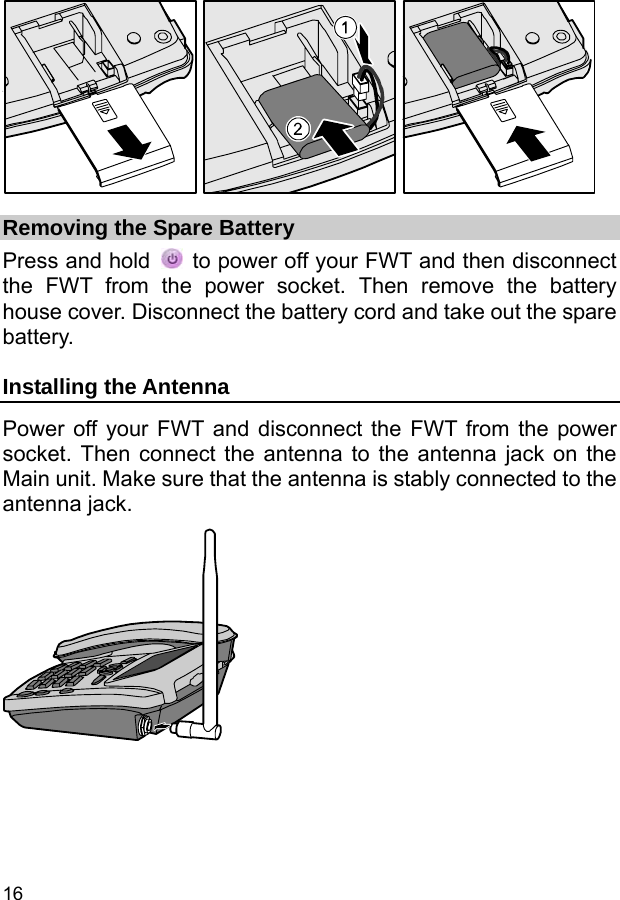  16  Removing the Spare Battery Press and hold    to power off your FWT and then disconnect the FWT from the power socket. Then remove the battery house cover. Disconnect the battery cord and take out the spare battery. Installing the Antenna Power off your FWT and disconnect the FWT from the power socket. Then connect the antenna to the antenna jack on the Main unit. Make sure that the antenna is stably connected to the antenna jack.   