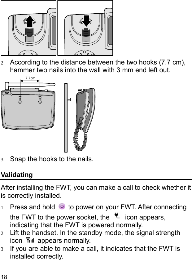  18  2. According to the distance between the two hooks (7.7 cm), hammer two nails into the wall with 3 mm end left out. 7.7cm 3. Snap the hooks to the nails. Validating After installing the FWT, you can make a call to check whether it is correctly installed. 1. Press and hold    to power on your FWT. After connecting the FWT to the power socket, the   icon appears, indicating that the FWT is powered normally. 2. Lift the handset. In the standby mode, the signal strength icon   appears normally. 3. If you are able to make a call, it indicates that the FWT is installed correctly. 