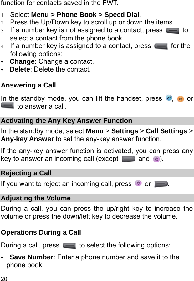  20 function for contacts saved in the FWT. 1. Select Menu &gt; Phone Book &gt; Speed Dial. 2. Press the Up/Down key to scroll up or down the items. 3. If a number key is not assigned to a contact, press   to select a contact from the phone book. 4. If a number key is assigned to a contact, press   for the following options: y Change: Change a contact. y Delete: Delete the contact. Answering a Call In the standby mode, you can lift the handset, press  ,   or   to answer a call. Activating the Any Key Answer Function In the standby mode, select Menu &gt; Settings &gt; Call Settings &gt; Any-key Answer to set the any-key answer function. If the any-key answer function is activated, you can press any key to answer an incoming call (except   and  ). Rejecting a Call If you want to reject an incoming call, press   or  . Adjusting the Volume During a call, you can press the up/right key to increase the volume or press the down/left key to decrease the volume. Operations During a Call During a call, press    to select the following options: y Save Number: Enter a phone number and save it to the phone book. 