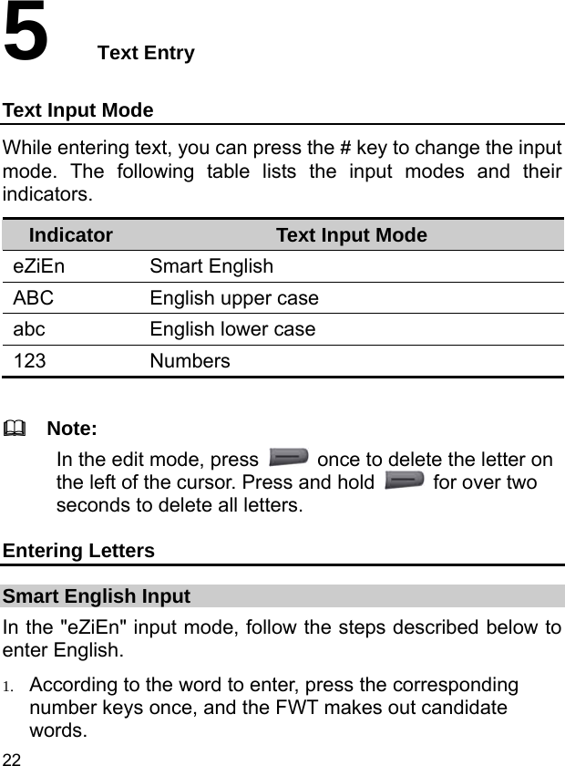  22 5  Text Entry Text Input Mode While entering text, you can press the # key to change the input mode. The following table lists the input modes and their indicators. Indicator  Text Input Mode eZiEn Smart English ABC  English upper case abc  English lower case 123 Numbers    Note: In the edit mode, press    once to delete the letter on the left of the cursor. Press and hold    for over two seconds to delete all letters. Entering Letters Smart English Input In the &quot;eZiEn&quot; input mode, follow the steps described below to enter English. 1. According to the word to enter, press the corresponding number keys once, and the FWT makes out candidate words. 