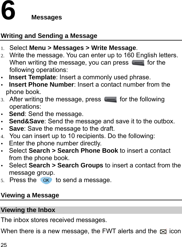  25 6  Messages Writing and Sending a Message 1. Select Menu &gt; Messages &gt; Write Message. 2. Write the message. You can enter up to 160 English letters. When writing the message, you can press   for the following operations: y Insert Template: Insert a commonly used phrase. y Insert Phone Number: Insert a contact number from the phone book. 3. After writing the message, press    for the following operations: y Send: Send the message. y Send&amp;Save: Send the message and save it to the outbox. y Save: Save the message to the draft. 4. You can insert up to 10 recipients. Do the following: y Enter the phone number directly. y Select Search &gt; Search Phone Book to insert a contact from the phone book. y Select Search &gt; Search Groups to insert a contact from the message group. 5. Press the    to send a message. Viewing a Message Viewing the Inbox The inbox stores received messages. When there is a new message, the FWT alerts and the   icon 