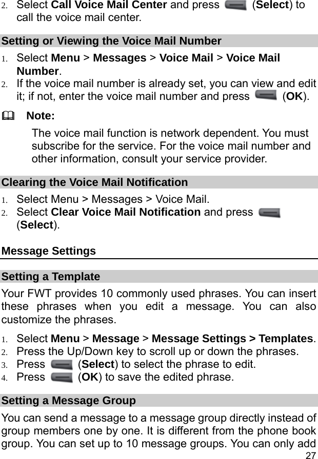  27 2. Select Call Voice Mail Center and press   (Select) to call the voice mail center. Setting or Viewing the Voice Mail Number 1. Select Menu &gt; Messages &gt; Voice Mail &gt; Voice Mail Number. 2. If the voice mail number is already set, you can view and edit it; if not, enter the voice mail number and press   (OK).   Note: The voice mail function is network dependent. You must subscribe for the service. For the voice mail number and other information, consult your service provider. Clearing the Voice Mail Notification 1. Select Menu &gt; Messages &gt; Voice Mail. 2. Select Clear Voice Mail Notification and press   (Select). Message Settings Setting a Template Your FWT provides 10 commonly used phrases. You can insert these phrases when you edit a message. You can also customize the phrases. 1. Select Menu &gt; Message &gt; Message Settings &gt; Templates. 2. Press the Up/Down key to scroll up or down the phrases. 3. Press   (Select) to select the phrase to edit. 4. Press   (OK) to save the edited phrase. Setting a Message Group You can send a message to a message group directly instead of group members one by one. It is different from the phone book group. You can set up to 10 message groups. You can only add 