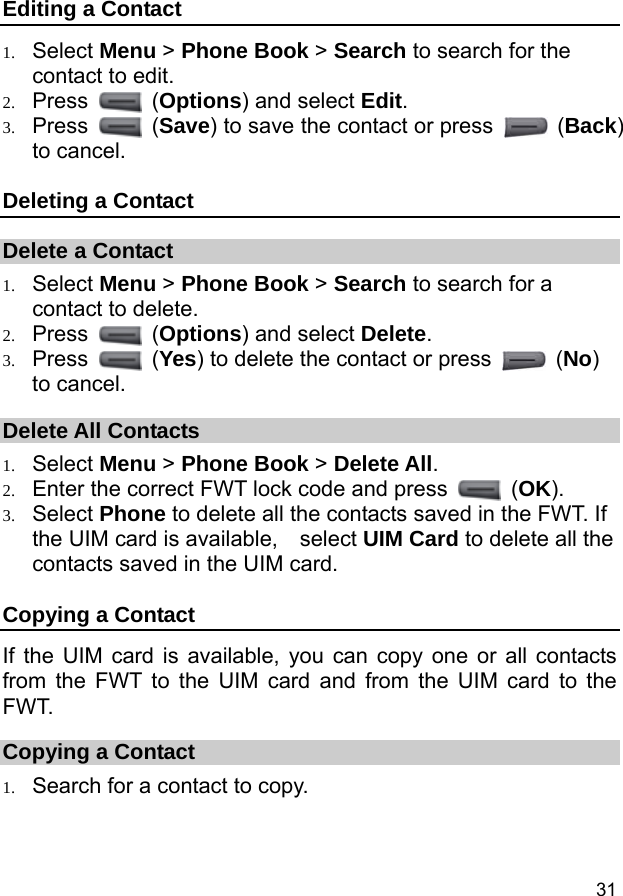  31 Editing a Contact 1. Select Menu &gt; Phone Book &gt; Search to search for the contact to edit. 2. Press   (Options) and select Edit. 3. Press   (Save) to save the contact or press   (Back) to cancel. Deleting a Contact Delete a Contact 1. Select Menu &gt; Phone Book &gt; Search to search for a contact to delete. 2. Press   (Options) and select Delete. 3. Press   (Yes) to delete the contact or press   (No) to cancel. Delete All Contacts 1. Select Menu &gt; Phone Book &gt; Delete All. 2. Enter the correct FWT lock code and press   (OK). 3. Select Phone to delete all the contacts saved in the FWT. If the UIM card is available,    select UIM Card to delete all the contacts saved in the UIM card. Copying a Contact If the UIM card is available, you can copy one or all contacts from the FWT to the UIM card and from the UIM card to the FWT. Copying a Contact 1. Search for a contact to copy. 
