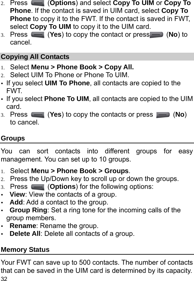  32 2. Press   (Options) and select Copy To UIM or Copy To Phone. If the contact is saved in UIM card, select Copy To Phone to copy it to the FWT. If the contact is saved in FWT, select Copy To UIM to copy it to the UIM card. 3. Press   (Yes) to copy the contact or press  (No) to cancel. Copying All Contacts 1. Select Menu &gt; Phone Book &gt; Copy All. 2. Select UIM To Phone or Phone To UIM. y If you select UIM To Phone, all contacts are copied to the FWT. y If you select Phone To UIM, all contacts are copied to the UIM card. 3. Press   (Yes) to copy the contacts or press   (No) to cancel. Groups You can sort contacts into different groups for easy management. You can set up to 10 groups. 1. Select Menu &gt; Phone Book &gt; Groups. 2. Press the Up/Down key to scroll up or down the groups. 3. Press   (Options) for the following options: y View: View the contacts of a group. y Add: Add a contact to the group. y Group Ring: Set a ring tone for the incoming calls of the group members. y Rename: Rename the group. y Delete All: Delete all contacts of a group. Memory Status Your FWT can save up to 500 contacts. The number of contacts that can be saved in the UIM card is determined by its capacity. 
