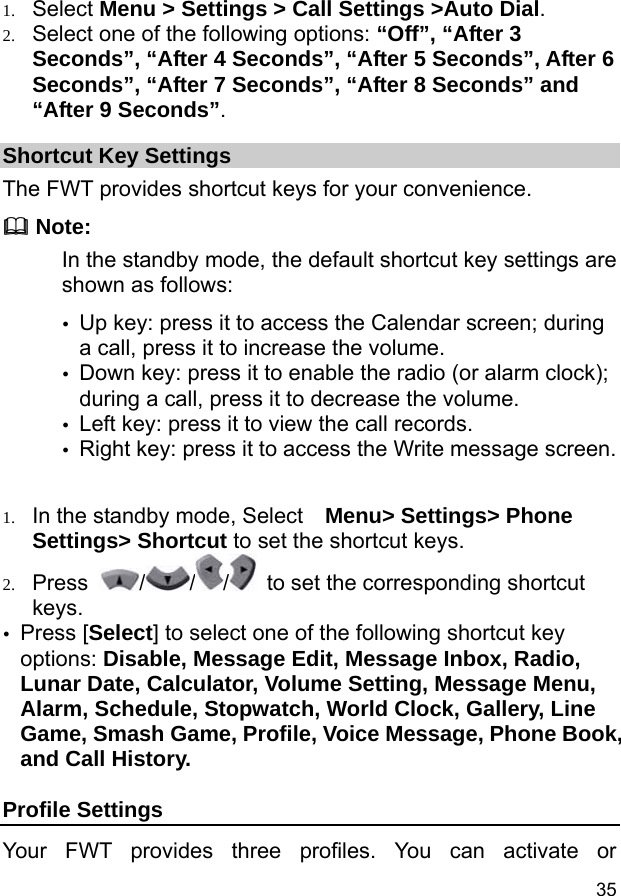  35 1. Select Menu &gt; Settings &gt; Call Settings &gt;Auto Dial. 2. Select one of the following options: “Off”, “After 3 Seconds”, “After 4 Seconds”, “After 5 Seconds”, After 6 Seconds”, “After 7 Seconds”, “After 8 Seconds” and “After 9 Seconds”. Shortcut Key Settings The FWT provides shortcut keys for your convenience.  Note: In the standby mode, the default shortcut key settings are shown as follows:   y Up key: press it to access the Calendar screen; during a call, press it to increase the volume. y Down key: press it to enable the radio (or alarm clock); during a call, press it to decrease the volume. y Left key: press it to view the call records. y Right key: press it to access the Write message screen.  1. In the standby mode, Select   Menu&gt; Settings&gt; Phone Settings&gt; Shortcut to set the shortcut keys. 2. Press  / / /   to set the corresponding shortcut keys. y Press [Select] to select one of the following shortcut key options: Disable, Message Edit, Message Inbox, Radio, Lunar Date, Calculator, Volume Setting, Message Menu, Alarm, Schedule, Stopwatch, World Clock, Gallery, Line Game, Smash Game, Profile, Voice Message, Phone Book, and Call History. Profile Settings Your FWT provides three profiles. You can activate or 