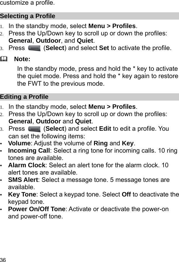  36 customize a profile. Selecting a Profile 1. In the standby mode, select Menu &gt; Profiles. 2. Press the Up/Down key to scroll up or down the profiles: General, Outdoor, and Quiet. 3. Press   (Select) and select Set to activate the profile.   Note: In the standby mode, press and hold the * key to activate the quiet mode. Press and hold the * key again to restore the FWT to the previous mode. Editing a Profile 1. In the standby mode, select Menu &gt; Profiles. 2. Press the Up/Down key to scroll up or down the profiles: General, Outdoor and Quiet. 3. Press   (Select) and select Edit to edit a profile. You can set the following items: y Volume: Adjust the volume of Ring and Key. y Incoming Call: Select a ring tone for incoming calls. 10 ring tones are available. y Alarm Clock: Select an alert tone for the alarm clock. 10 alert tones are available. y SMS Alert: Select a message tone. 5 message tones are available. y Key Tone: Select a keypad tone. Select Off to deactivate the keypad tone. y Power On/Off Tone: Activate or deactivate the power-on and power-off tone. 