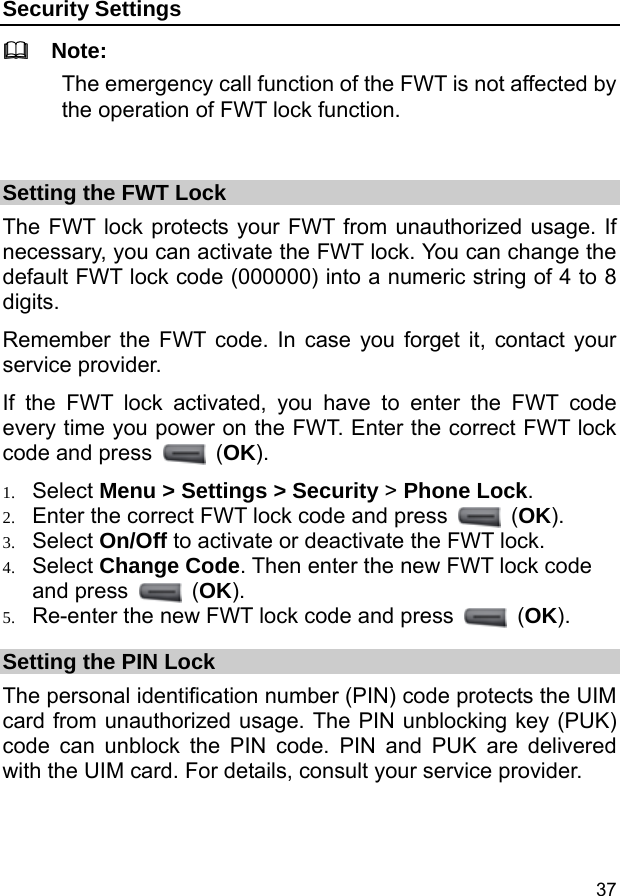  37 Security Settings   Note: The emergency call function of the FWT is not affected by the operation of FWT lock function.  Setting the FWT Lock The FWT lock protects your FWT from unauthorized usage. If necessary, you can activate the FWT lock. You can change the default FWT lock code (000000) into a numeric string of 4 to 8 digits. Remember the FWT code. In case you forget it, contact your service provider. If the FWT lock activated, you have to enter the FWT code every time you power on the FWT. Enter the correct FWT lock code and press   (OK). 1. Select Menu &gt; Settings &gt; Security &gt; Phone Lock. 2. Enter the correct FWT lock code and press   (OK). 3. Select On/Off to activate or deactivate the FWT lock. 4. Select Change Code. Then enter the new FWT lock code and press   (OK). 5. Re-enter the new FWT lock code and press   (OK). Setting the PIN Lock The personal identification number (PIN) code protects the UIM card from unauthorized usage. The PIN unblocking key (PUK) code can unblock the PIN code. PIN and PUK are delivered with the UIM card. For details, consult your service provider. 