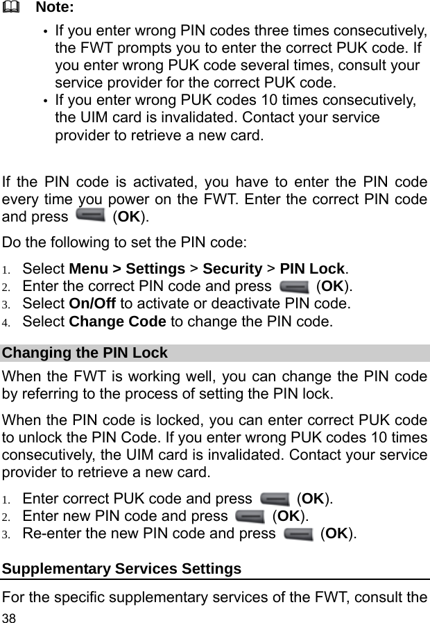  38   Note: y If you enter wrong PIN codes three times consecutively, the FWT prompts you to enter the correct PUK code. If you enter wrong PUK code several times, consult your service provider for the correct PUK code. y If you enter wrong PUK codes 10 times consecutively, the UIM card is invalidated. Contact your service provider to retrieve a new card.  If the PIN code is activated, you have to enter the PIN code every time you power on the FWT. Enter the correct PIN code and press   (OK). Do the following to set the PIN code: 1. Select Menu &gt; Settings &gt; Security &gt; PIN Lock. 2. Enter the correct PIN code and press   (OK). 3. Select On/Off to activate or deactivate PIN code. 4. Select Change Code to change the PIN code. Changing the PIN Lock When the FWT is working well, you can change the PIN code by referring to the process of setting the PIN lock. When the PIN code is locked, you can enter correct PUK code to unlock the PIN Code. If you enter wrong PUK codes 10 times consecutively, the UIM card is invalidated. Contact your service provider to retrieve a new card. 1. Enter correct PUK code and press   (OK). 2. Enter new PIN code and press   (OK). 3. Re-enter the new PIN code and press   (OK). Supplementary Services Settings For the specific supplementary services of the FWT, consult the 